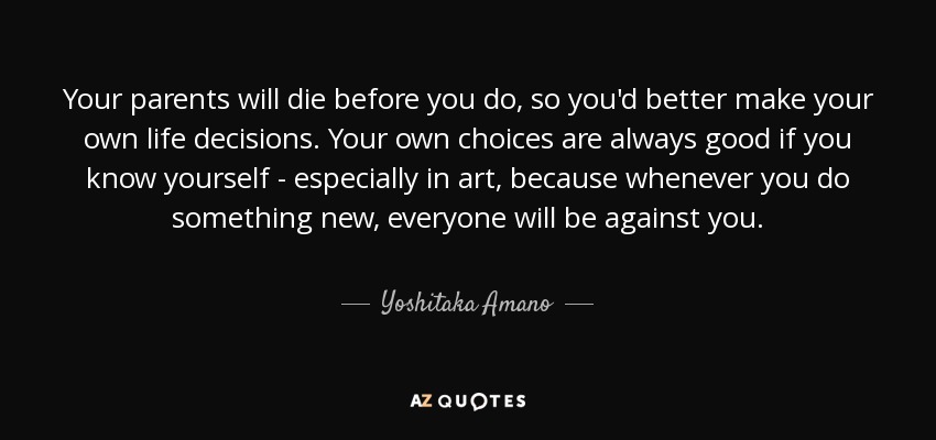 Your parents will die before you do, so you'd better make your own life decisions. Your own choices are always good if you know yourself - especially in art, because whenever you do something new, everyone will be against you. - Yoshitaka Amano