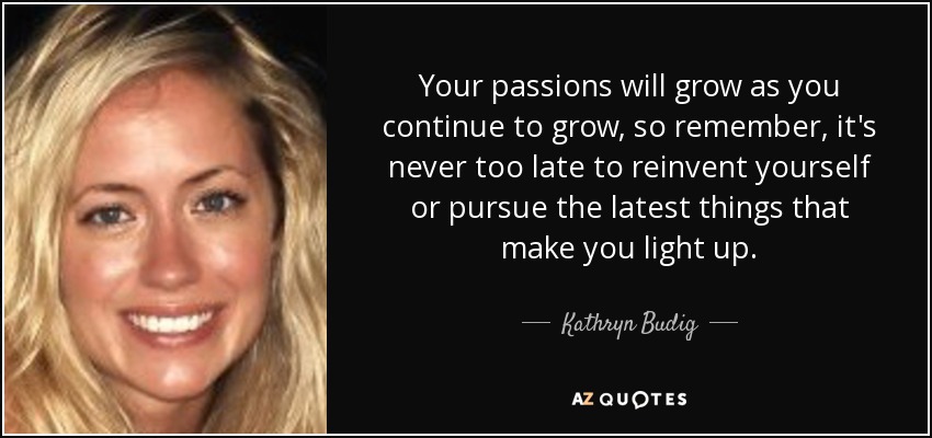 Your passions will grow as you continue to grow, so remember, it's never too late to reinvent yourself or pursue the latest things that make you light up. - Kathryn Budig