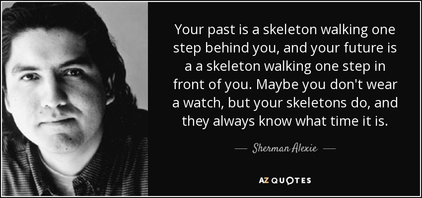 Your past is a skeleton walking one step behind you, and your future is a a skeleton walking one step in front of you. Maybe you don't wear a watch, but your skeletons do, and they always know what time it is. - Sherman Alexie