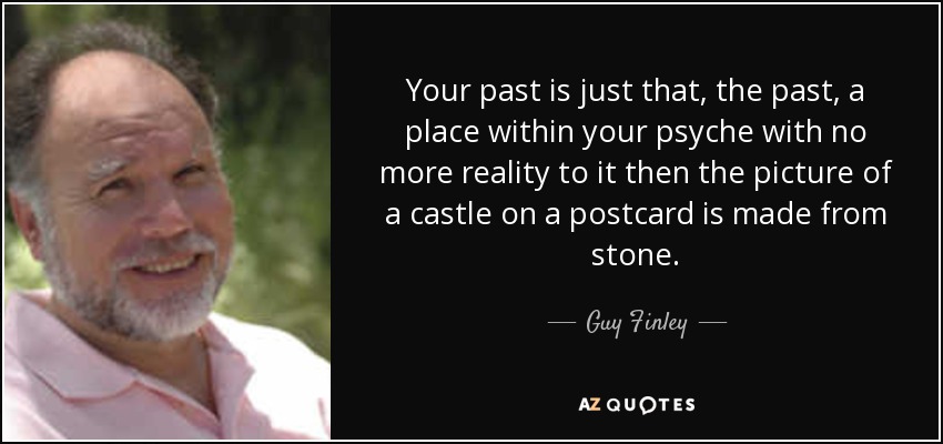 Your past is just that, the past, a place within your psyche with no more reality to it then the picture of a castle on a postcard is made from stone. - Guy Finley