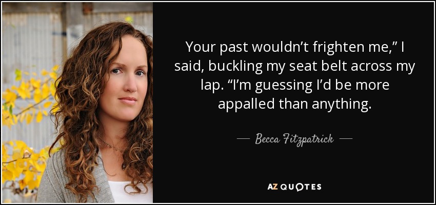 Your past wouldn’t frighten me,” I said, buckling my seat belt across my lap. “I’m guessing I’d be more appalled than anything. - Becca Fitzpatrick