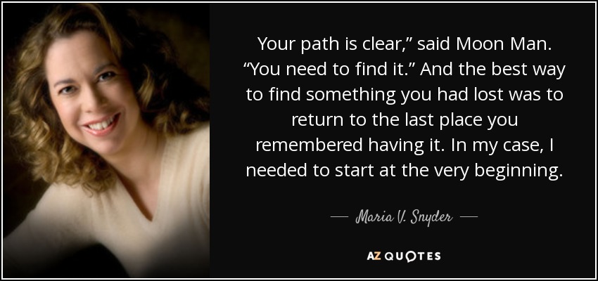 Your path is clear,” said Moon Man. “You need to find it.” And the best way to find something you had lost was to return to the last place you remembered having it. In my case, I needed to start at the very beginning. - Maria V. Snyder