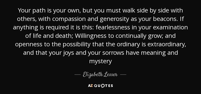 Your path is your own, but you must walk side by side with others, with compassion and generosity as your beacons. If anything is required it is this: fearlessness in your examination of life and death; Willingness to continually grow; and openness to the possibility that the ordinary is extraordinary, and that your joys and your sorrows have meaning and mystery - Elizabeth Lesser