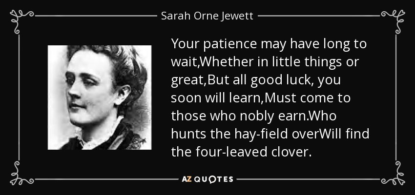 Your patience may have long to wait,Whether in little things or great,But all good luck, you soon will learn,Must come to those who nobly earn.Who hunts the hay-field overWill find the four-leaved clover. - Sarah Orne Jewett