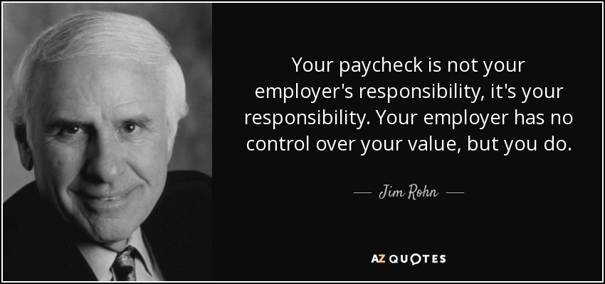 Your paycheck is not your employer's responsibility, it's your responsibility. Your employer has no control over your value, but you do. - Jim Rohn