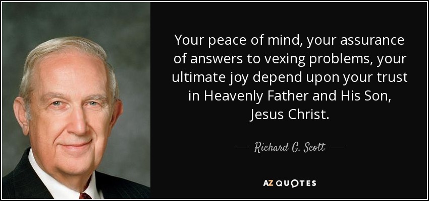 Your peace of mind, your assurance of answers to vexing problems, your ultimate joy depend upon your trust in Heavenly Father and His Son, Jesus Christ. - Richard G. Scott