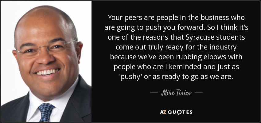 Your peers are people in the business who are going to push you forward. So I think it's one of the reasons that Syracuse students come out truly ready for the industry because we've been rubbing elbows with people who are likeminded and just as 'pushy' or as ready to go as we are. - Mike Tirico