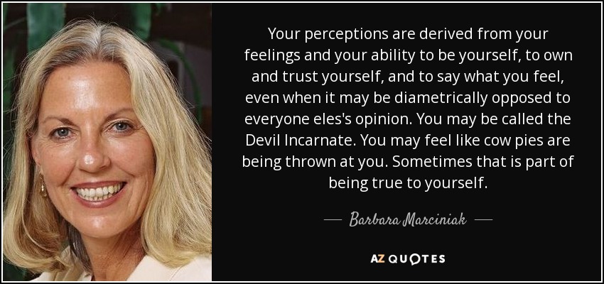 Your perceptions are derived from your feelings and your ability to be yourself, to own and trust yourself, and to say what you feel, even when it may be diametrically opposed to everyone eles's opinion. You may be called the Devil Incarnate. You may feel like cow pies are being thrown at you. Sometimes that is part of being true to yourself. - Barbara Marciniak