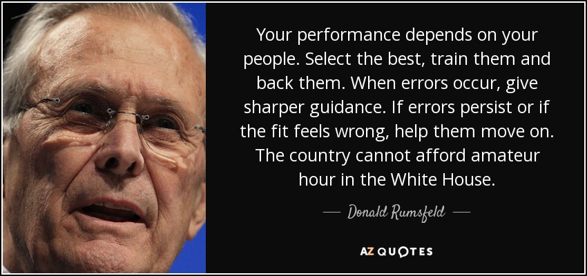 Your performance depends on your people. Select the best, train them and back them. When errors occur, give sharper guidance. If errors persist or if the fit feels wrong, help them move on. The country cannot afford amateur hour in the White House. - Donald Rumsfeld