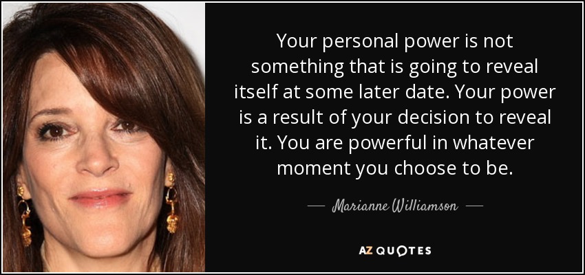 Your personal power is not something that is going to reveal itself at some later date. Your power is a result of your decision to reveal it. You are powerful in whatever moment you choose to be. - Marianne Williamson