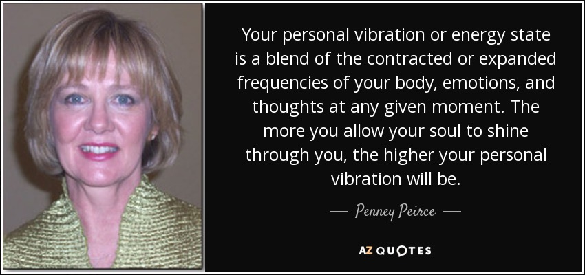 Your personal vibration or energy state is a blend of the contracted or expanded frequencies of your body, emotions, and thoughts at any given moment. The more you allow your soul to shine through you, the higher your personal vibration will be. - Penney Peirce