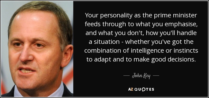 Your personality as the prime minister feeds through to what you emphasise, and what you don't, how you'll handle a situation - whether you've got the combination of intelligence or instincts to adapt and to make good decisions. - John Key