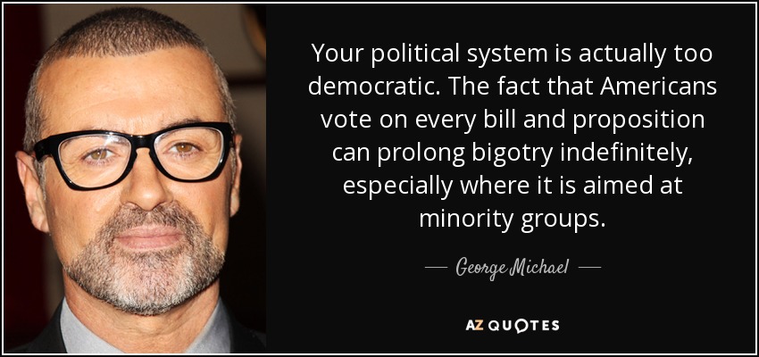 Your political system is actually too democratic. The fact that Americans vote on every bill and proposition can prolong bigotry indefinitely, especially where it is aimed at minority groups. - George Michael