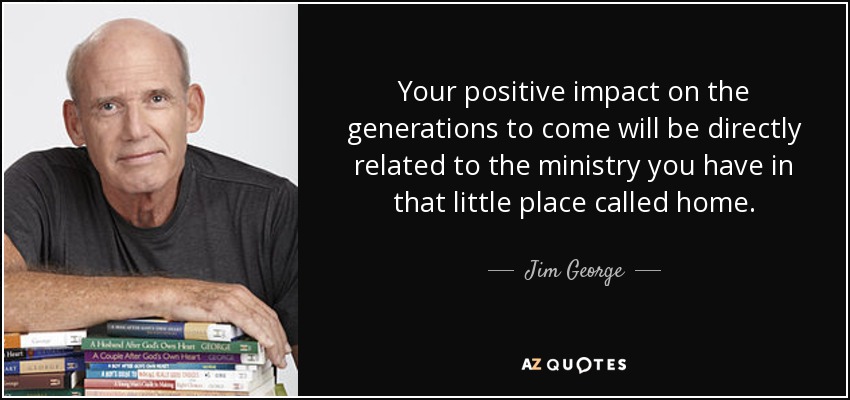 Your positive impact on the generations to come will be directly related to the ministry you have in that little place called home. - Jim George