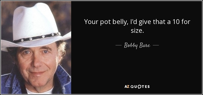 Your pot belly, I'd give that a 10 for size. - Bobby Bare