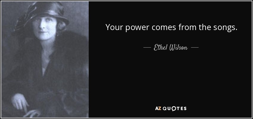 Your power comes from the songs. - Ethel Wilson