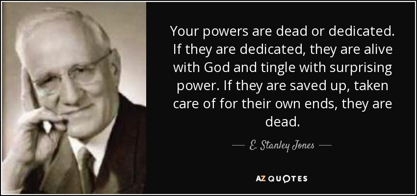 Your powers are dead or dedicated. If they are dedicated, they are alive with God and tingle with surprising power. If they are saved up, taken care of for their own ends, they are dead. - E. Stanley Jones