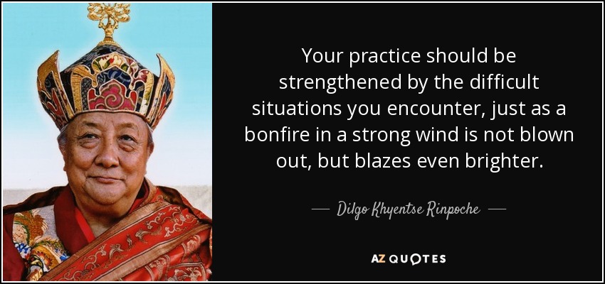 Your practice should be strengthened by the difficult situations you encounter, just as a bonfire in a strong wind is not blown out, but blazes even brighter. - Dilgo Khyentse Rinpoche