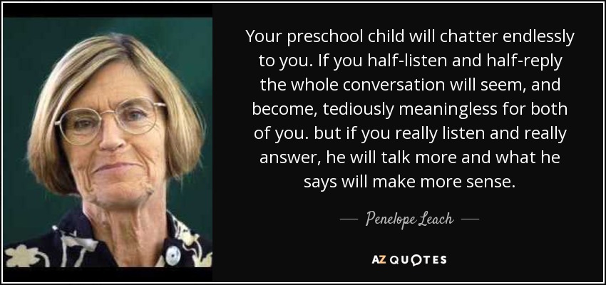 Your preschool child will chatter endlessly to you. If you half-listen and half-reply the whole conversation will seem, and become, tediously meaningless for both of you. but if you really listen and really answer, he will talk more and what he says will make more sense. - Penelope Leach