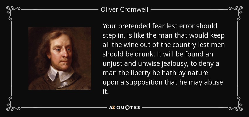 Your pretended fear lest error should step in, is like the man that would keep all the wine out of the country lest men should be drunk. It will be found an unjust and unwise jealousy, to deny a man the liberty he hath by nature upon a supposition that he may abuse it. - Oliver Cromwell