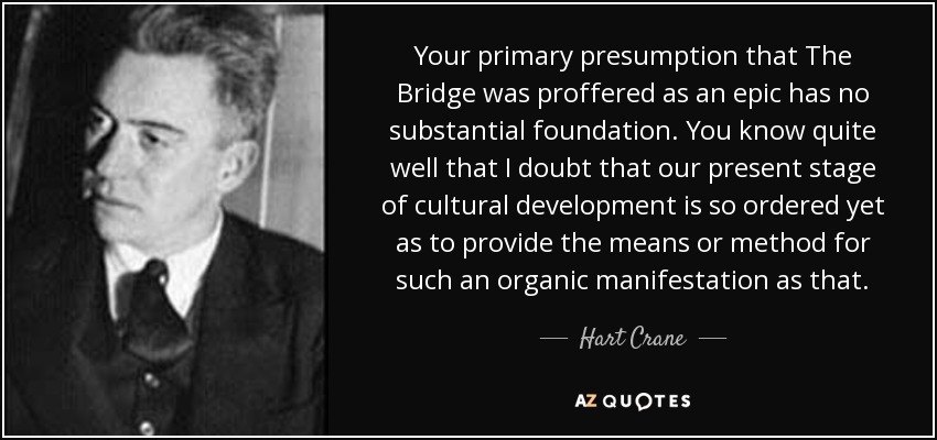 Your primary presumption that The Bridge was proffered as an epic has no substantial foundation. You know quite well that I doubt that our present stage of cultural development is so ordered yet as to provide the means or method for such an organic manifestation as that. - Hart Crane