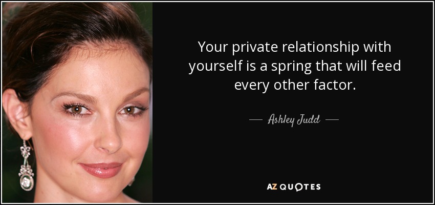 Your private relationship with yourself is a spring that will feed every other factor. - Ashley Judd