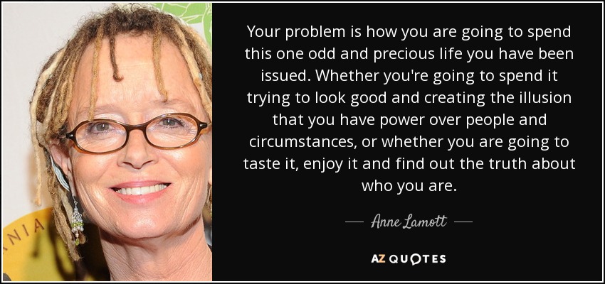 Your problem is how you are going to spend this one odd and precious life you have been issued. Whether you're going to spend it trying to look good and creating the illusion that you have power over people and circumstances, or whether you are going to taste it, enjoy it and find out the truth about who you are. - Anne Lamott