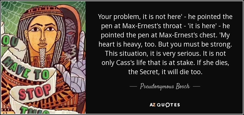 Your problem, it is not here' - he pointed the pen at Max-Ernest's throat - 'it is here' - he pointed the pen at Max-Ernest's chest. 'My heart is heavy, too. But you must be strong. This situation, it is very serious. It is not only Cass's life that is at stake. If she dies, the Secret, it will die too. - Pseudonymous Bosch