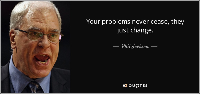 Your problems never cease, they just change. - Phil Jackson