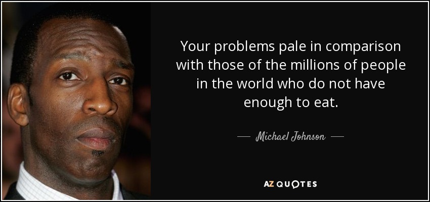 Your problems pale in comparison with those of the millions of people in the world who do not have enough to eat. - Michael Johnson