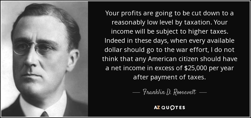 Your profits are going to be cut down to a reasonably low level by taxation. Your income will be subject to higher taxes. Indeed in these days, when every available dollar should go to the war effort, I do not think that any American citizen should have a net income in excess of $25,000 per year after payment of taxes. - Franklin D. Roosevelt