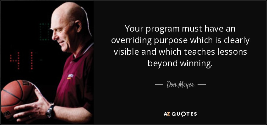 Your program must have an overriding purpose which is clearly visible and which teaches lessons beyond winning. - Don Meyer