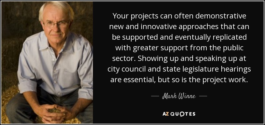 Your projects can often demonstrative new and innovative approaches that can be supported and eventually replicated with greater support from the public sector. Showing up and speaking up at city council and state legislature hearings are essential, but so is the project work. - Mark Winne