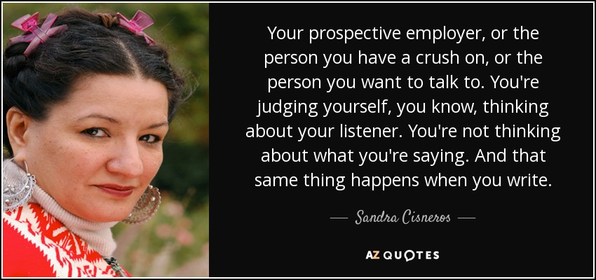 Your prospective employer, or the person you have a crush on, or the person you want to talk to. You're judging yourself, you know, thinking about your listener. You're not thinking about what you're saying. And that same thing happens when you write. - Sandra Cisneros