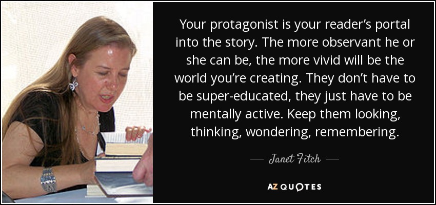 Your protagonist is your reader’s portal into the story. The more observant he or she can be, the more vivid will be the world you’re creating. They don’t have to be super-educated, they just have to be mentally active. Keep them looking, thinking, wondering, remembering. - Janet Fitch