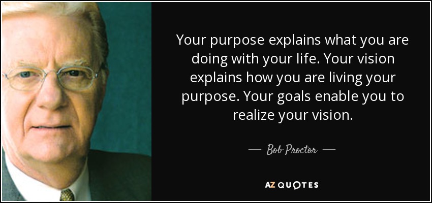 Your purpose explains what you are doing with your life. Your vision explains how you are living your purpose. Your goals enable you to realize your vision. - Bob Proctor