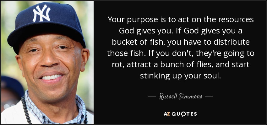 Your purpose is to act on the resources God gives you. If God gives you a bucket of fish, you have to distribute those fish. If you don't, they're going to rot, attract a bunch of flies, and start stinking up your soul. - Russell Simmons