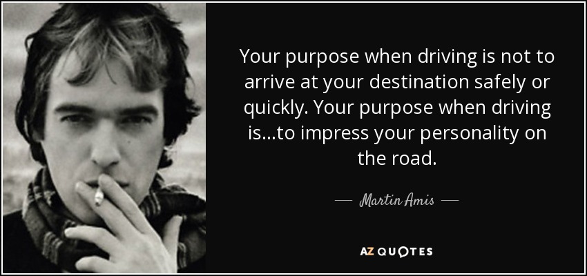 Your purpose when driving is not to arrive at your destination safely or quickly. Your purpose when driving is...to impress your personality on the road. - Martin Amis