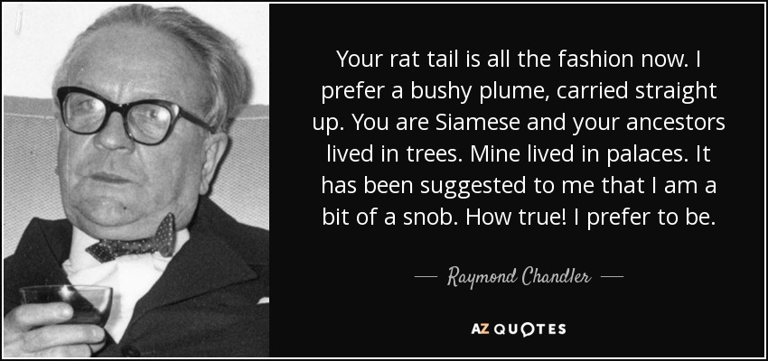 Your rat tail is all the fashion now. I prefer a bushy plume, carried straight up. You are Siamese and your ancestors lived in trees. Mine lived in palaces. It has been suggested to me that I am a bit of a snob. How true! I prefer to be. - Raymond Chandler