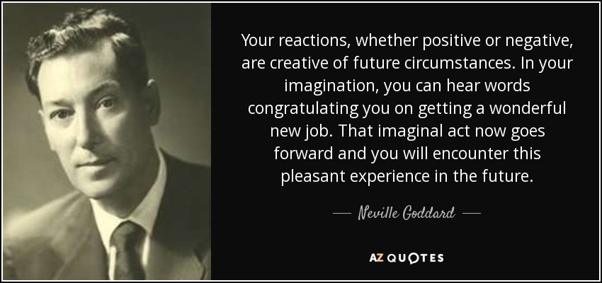 Your reactions, whether positive or negative, are creative of future circumstances. In your imagination, you can hear words congratulating you on getting a wonderful new job. That imaginal act now goes forward and you will encounter this pleasant experience in the future. - Neville Goddard
