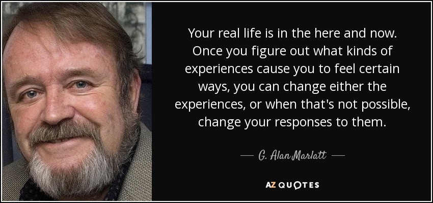Your real life is in the here and now. Once you figure out what kinds of experiences cause you to feel certain ways, you can change either the experiences, or when that's not possible, change your responses to them. - G. Alan Marlatt