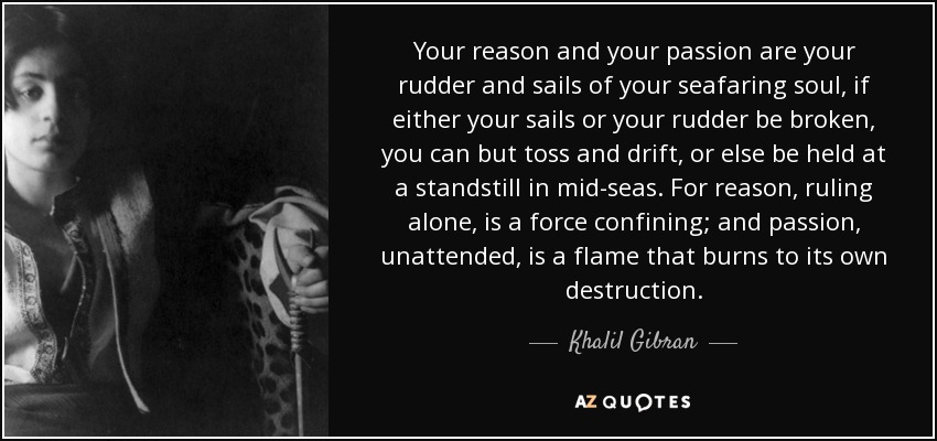 Your reason and your passion are your rudder and sails of your seafaring soul, if either your sails or your rudder be broken, you can but toss and drift, or else be held at a standstill in mid-seas. For reason, ruling alone, is a force confining; and passion, unattended, is a flame that burns to its own destruction. - Khalil Gibran