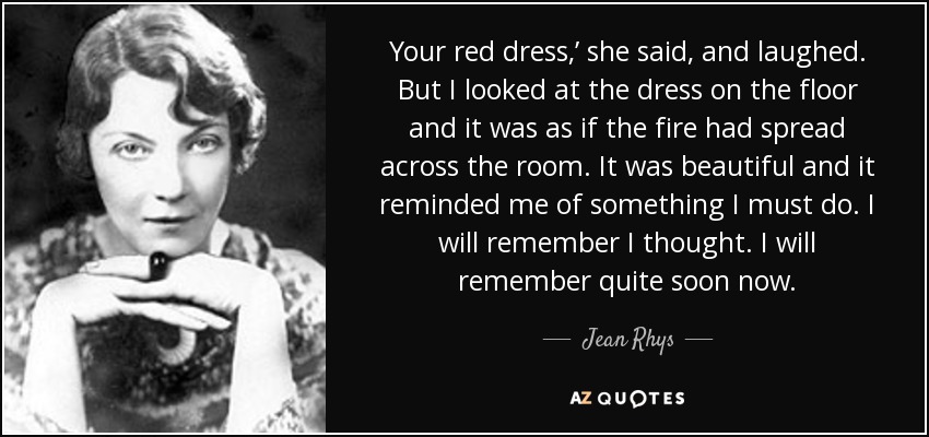 Your red dress,’ she said, and laughed. But I looked at the dress on the floor and it was as if the fire had spread across the room. It was beautiful and it reminded me of something I must do. I will remember I thought. I will remember quite soon now. - Jean Rhys