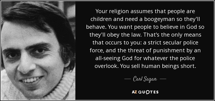 Your religion assumes that people are children and need a boogeyman so they'll behave. You want people to believe in God so they'll obey the law. That's the only means that occurs to you: a strict secular police force, and the threat of punishment by an all-seeing God for whatever the police overlook. You sell human beings short. - Carl Sagan