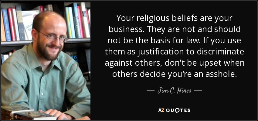 Your religious beliefs are your business. They are not and should not be the basis for law. If you use them as justification to discriminate against others, don't be upset when others decide you're an asshole. - Jim C. Hines
