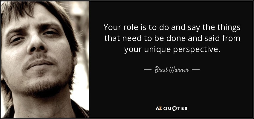 Your role is to do and say the things that need to be done and said from your unique perspective. - Brad Warner