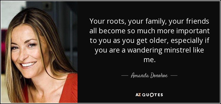 Your roots, your family, your friends all become so much more important to you as you get older, especially if you are a wandering minstrel like me. - Amanda Donohoe