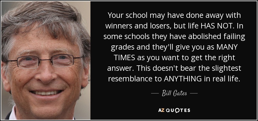 Your school may have done away with winners and losers, but life HAS NOT. In some schools they have abolished failing grades and they'll give you as MANY TIMES as you want to get the right answer. This doesn't bear the slightest resemblance to ANYTHING in real life. - Bill Gates