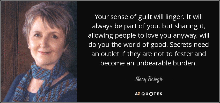 Your sense of guilt will linger. It will always be part of you. but sharing it, allowing people to love you anyway, will do you the world of good. Secrets need an outlet if they are not to fester and become an unbearable burden. - Mary Balogh