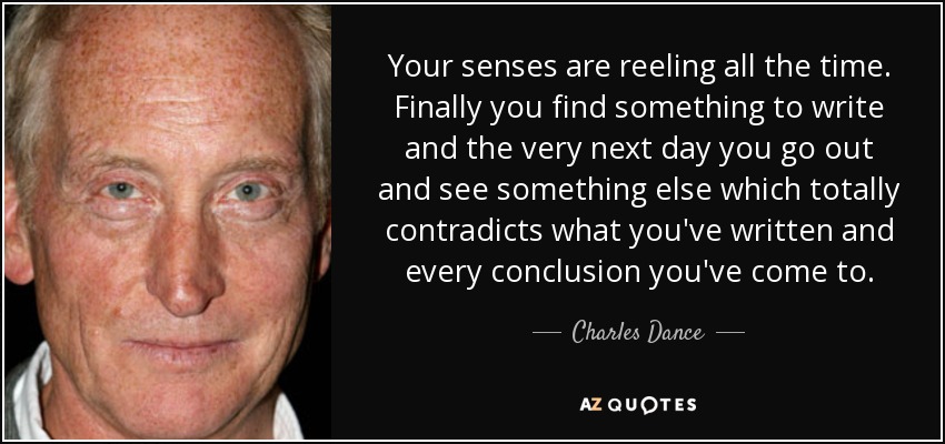 Your senses are reeling all the time. Finally you find something to write and the very next day you go out and see something else which totally contradicts what you've written and every conclusion you've come to. - Charles Dance